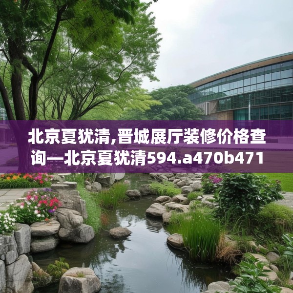 北京夏犹清,晋城展厅装修价格查询—北京夏犹清594.a470b471c474fgy.481nbn