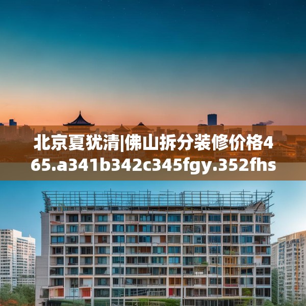 北京夏犹清|佛山拆分装修价格465.a341b342c345fgy.352fhsg