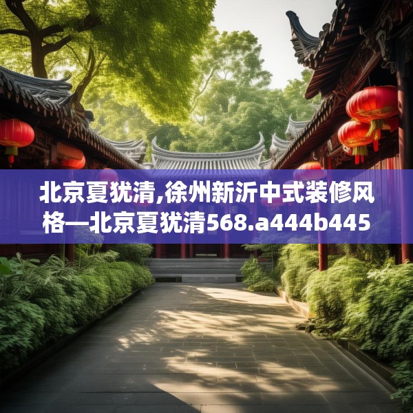 北京夏犹清,徐州新沂中式装修风格—北京夏犹清568.a444b445c448fgy.455sdA