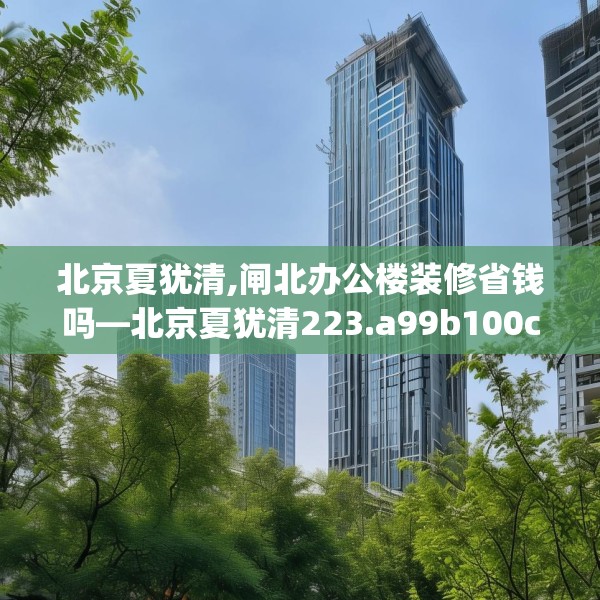 北京夏犹清,闸北办公楼装修省钱吗—北京夏犹清223.a99b100c103fgy.110fdsfds