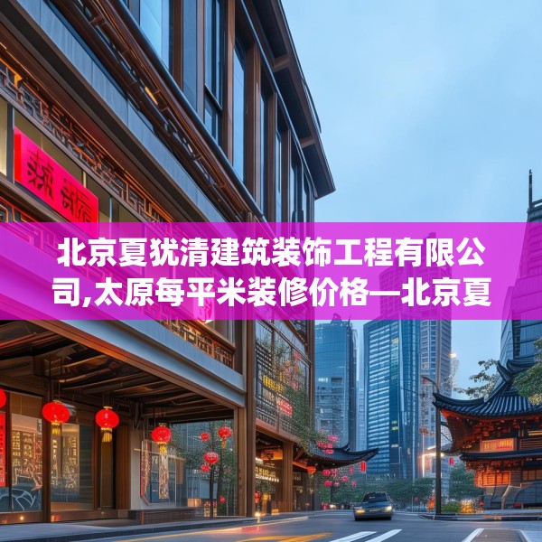 北京夏犹清建筑装饰工程有限公司,太原每平米装修价格—北京夏犹清建筑装饰工程有限公司167.a43b44c47fgy.54fds