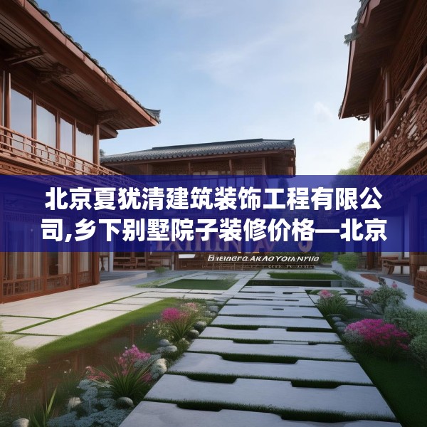 北京夏犹清建筑装饰工程有限公司,乡下别墅院子装修价格—北京夏犹清建筑装饰工程有限公司203.a79b80c83fgy.90fds
