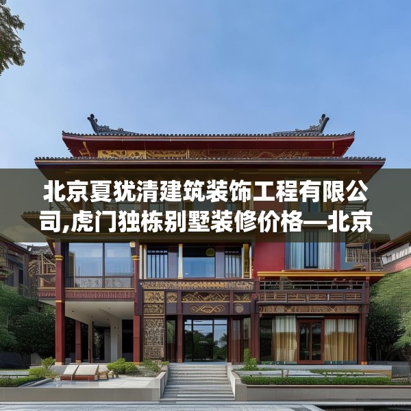 北京夏犹清建筑装饰工程有限公司,虎门独栋别墅装修价格—北京夏犹清建筑装饰工程有限公司589.a465b466c469fgy.476poiy