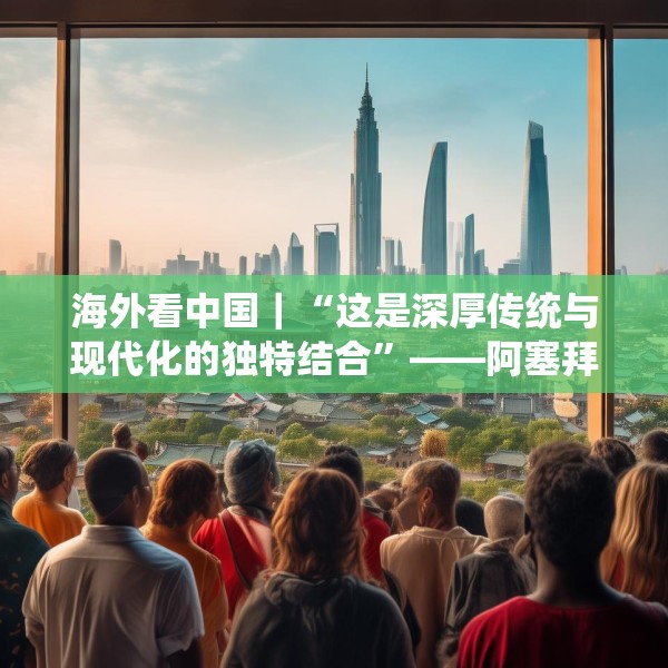 海外看中国｜“这是深厚传统与现代化的独特结合”——阿塞拜疆旅游博主眼中的中国发展新貌