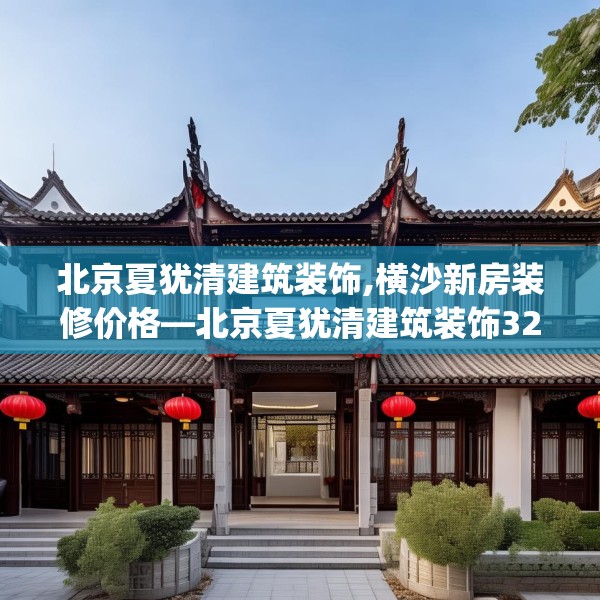 北京夏犹清建筑装饰,横沙新房装修价格—北京夏犹清建筑装饰328.a204b205c208fgy.215htyj