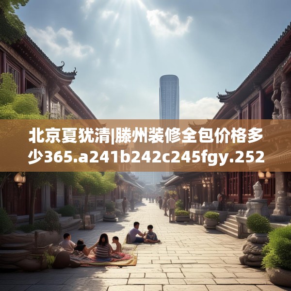 北京夏犹清|滕州装修全包价格多少365.a241b242c245fgy.252fds