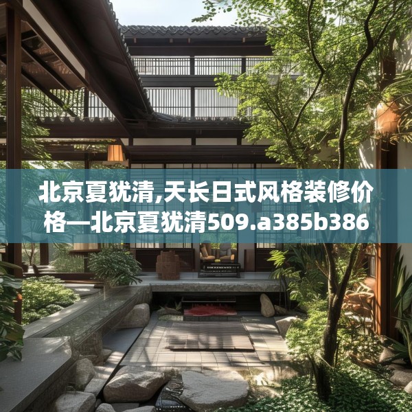 北京夏犹清,天长日式风格装修价格—北京夏犹清509.a385b386c389fgy.396fds