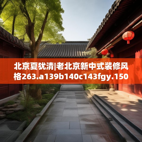 北京夏犹清|老北京新中式装修风格263.a139b140c143fgy.150cvcx