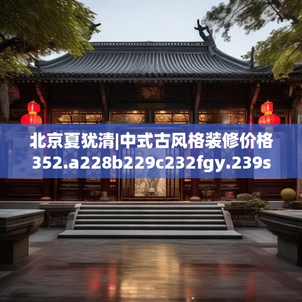 北京夏犹清|中式古风格装修价格352.a228b229c232fgy.239sdA