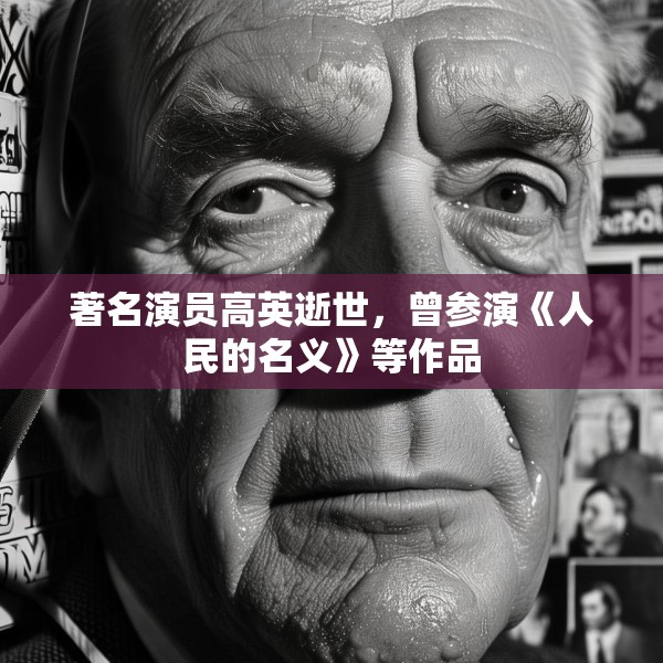 著名演员高英逝世，曾参演《人民的名义》等作品