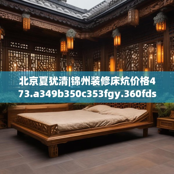 北京夏犹清|锦州装修床炕价格473.a349b350c353fgy.360fds