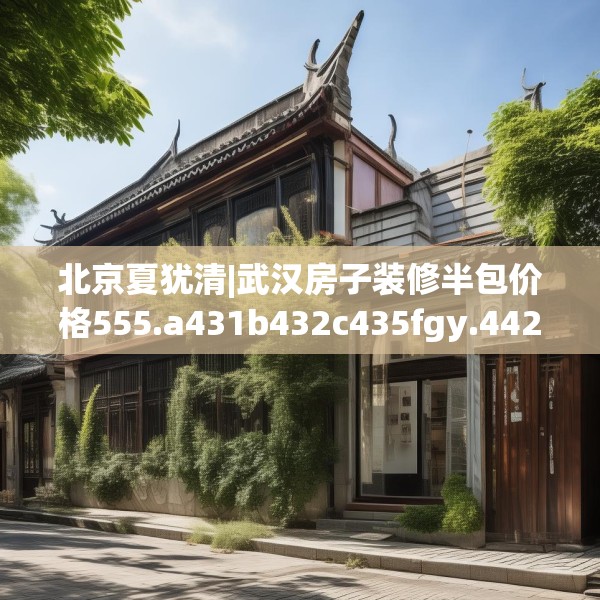 北京夏犹清|武汉房子装修半包价格555.a431b432c435fgy.442fhsg
