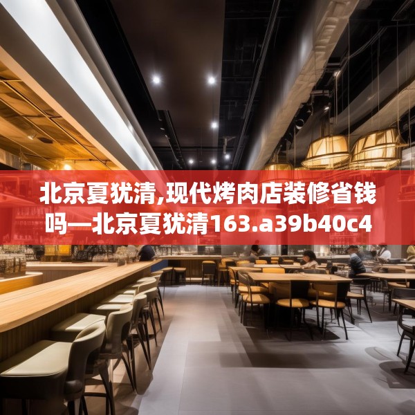 北京夏犹清,现代烤肉店装修省钱吗—北京夏犹清163.a39b40c43fgy.50jhhj