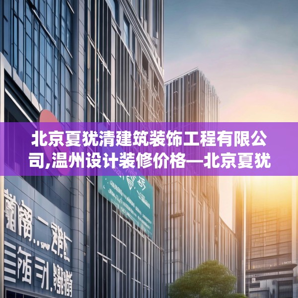 北京夏犹清建筑装饰工程有限公司,温州设计装修价格—北京夏犹清建筑装饰工程有限公司478.a354b355c358fgy.365sdA
