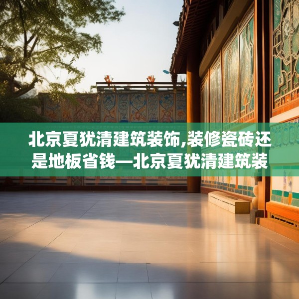 北京夏犹清建筑装饰,装修瓷砖还是地板省钱—北京夏犹清建筑装饰586.a462b463c466fgy.473sdA