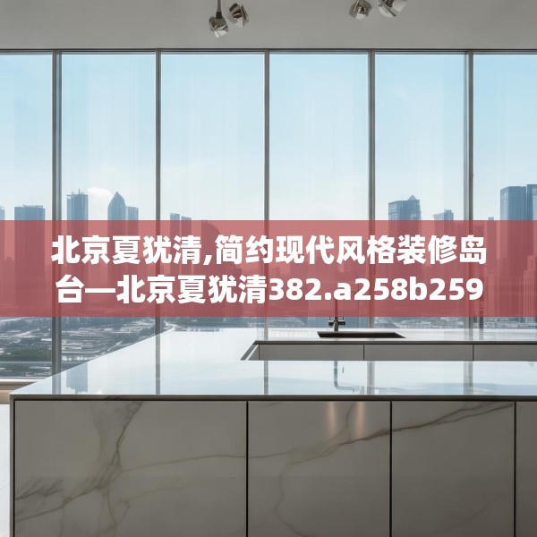 北京夏犹清,简约现代风格装修岛台—北京夏犹清382.a258b259c262fgy.269htyj