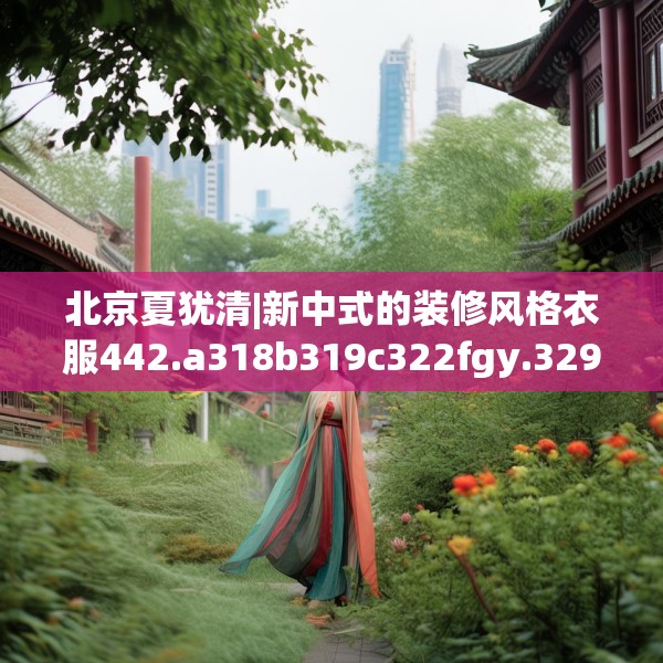 北京夏犹清|新中式的装修风格衣服442.a318b319c322fgy.329sdA