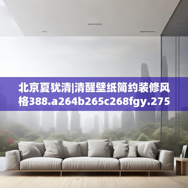 北京夏犹清|清醒壁纸简约装修风格388.a264b265c268fgy.275sdA
