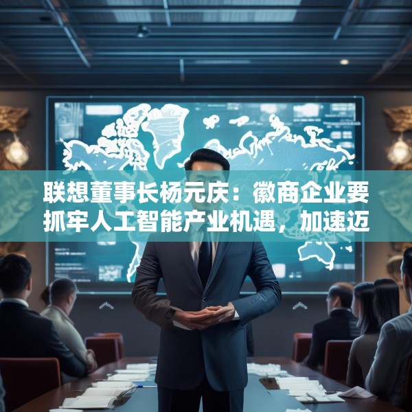 联想董事长杨元庆：徽商企业要抓牢人工智能产业机遇，加速迈向全球产业链的中高端