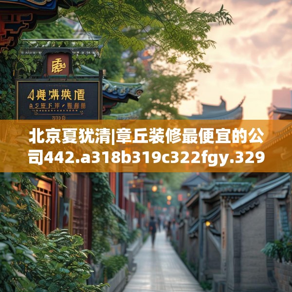 北京夏犹清|章丘装修最便宜的公司442.a318b319c322fgy.329sdA