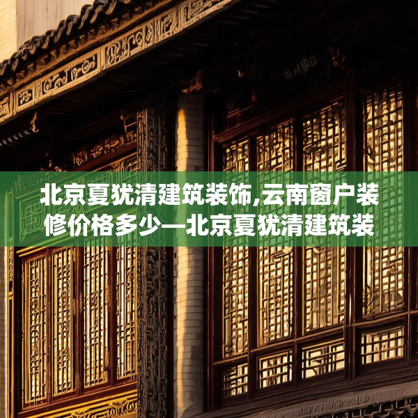 北京夏犹清建筑装饰,云南窗户装修价格多少—北京夏犹清建筑装饰233.a109b110c113fgy.120bnbn