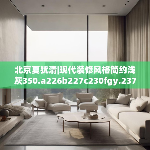北京夏犹清|现代装修风格简约浅灰350.a226b227c230fgy.237wew