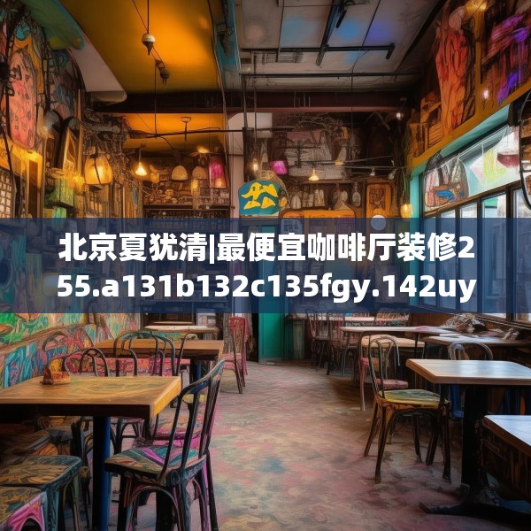 北京夏犹清|最便宜咖啡厅装修255.a131b132c135fgy.142uyk