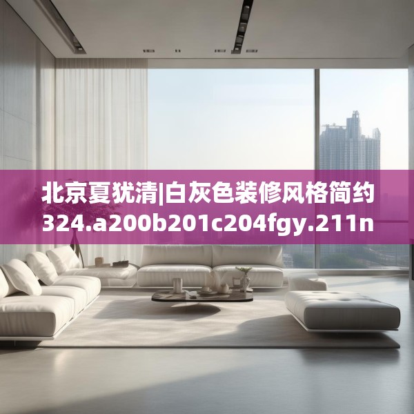 北京夏犹清|白灰色装修风格简约324.a200b201c204fgy.211nbn