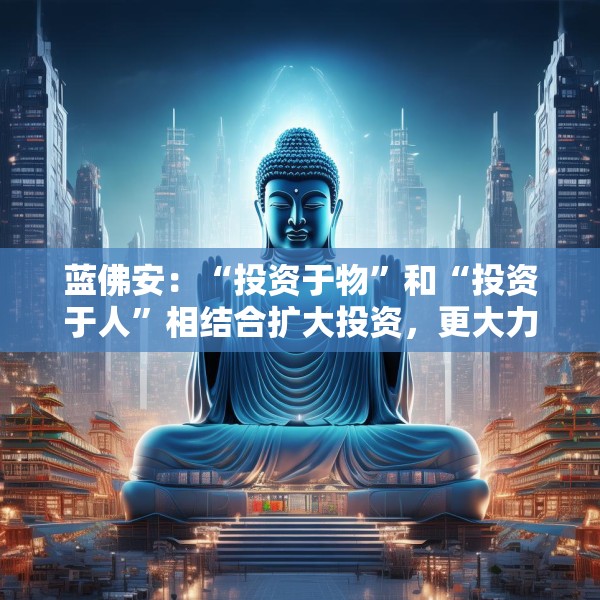 蓝佛安：“投资于物”和“投资于人”相结合扩大投资，更大力度支持“两重”“两新”
