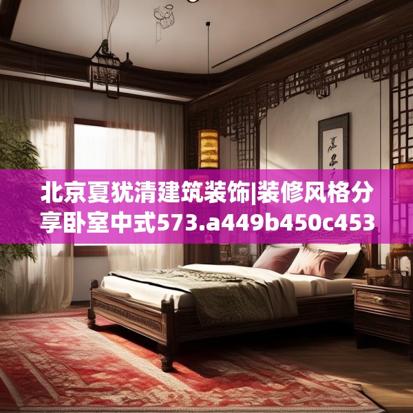 北京夏犹清建筑装饰|装修风格分享卧室中式573.a449b450c453fgy.460fhsg