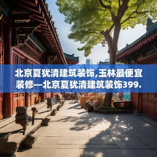 北京夏犹清建筑装饰,玉林最便宜装修—北京夏犹清建筑装饰399.a275b276c279fgy.286uyk