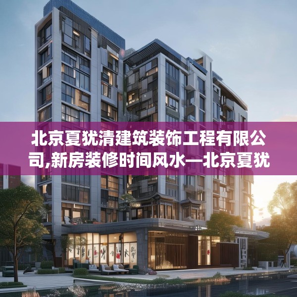 北京夏犹清建筑装饰工程有限公司,新房装修时间风水—北京夏犹清建筑装饰工程有限公司153.a29b30c33fgy.40fghfd