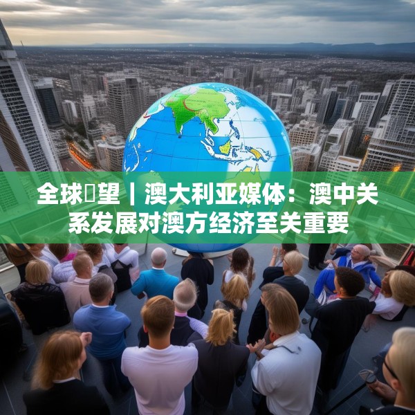 全球瞭望｜澳大利亚媒体：澳中关系发展对澳方经济至关重要