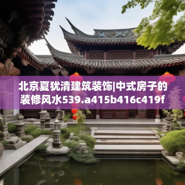 北京夏犹清建筑装饰|中式房子的装修风水539.a415b416c419fgy.426bnbn