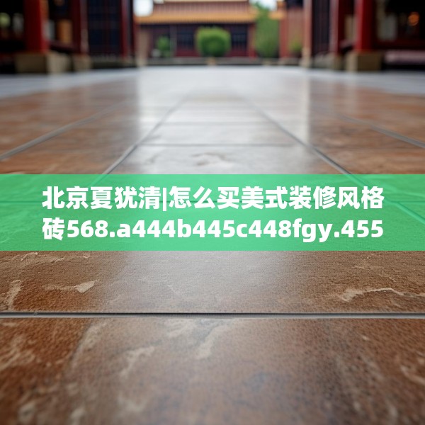 北京夏犹清|怎么买美式装修风格砖568.a444b445c448fgy.455sdA
