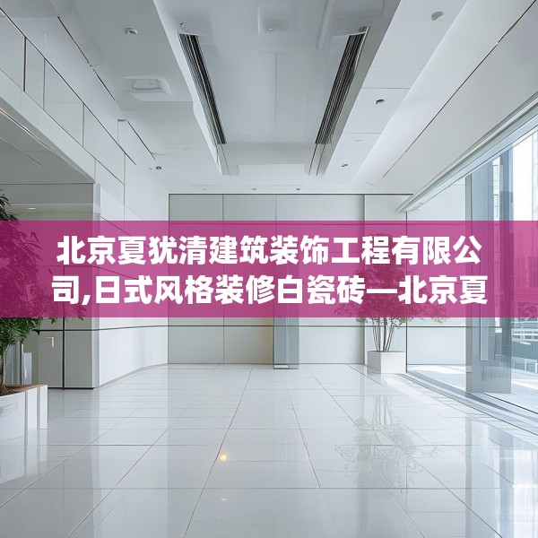 北京夏犹清建筑装饰工程有限公司,日式风格装修白瓷砖—北京夏犹清建筑装饰工程有限公司168.a44b45c48fgy.55dsfds