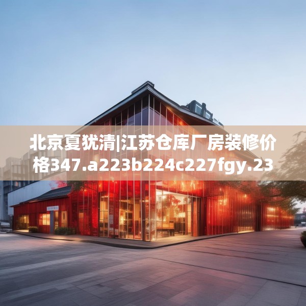 北京夏犹清|江苏仓库厂房装修价格347.a223b224c227fgy.234fds
