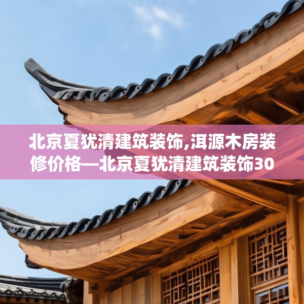 北京夏犹清建筑装饰,洱源木房装修价格—北京夏犹清建筑装饰301.a177b178c181fgy.188poiy