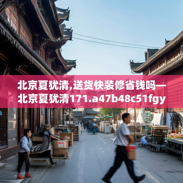 北京夏犹清,送货快装修省钱吗—北京夏犹清171.a47b48c51fgy.58fghfd