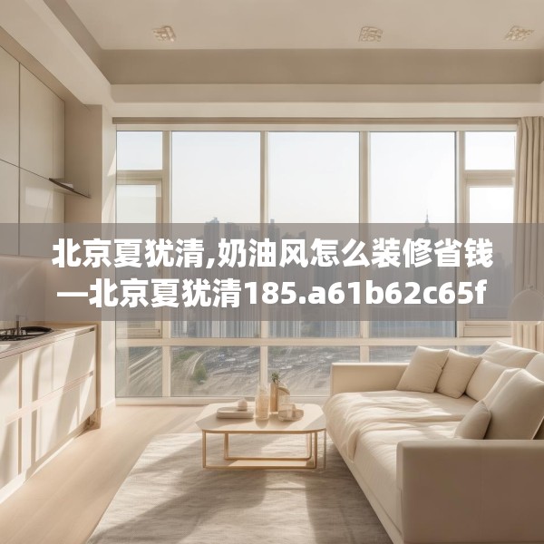 北京夏犹清,奶油风怎么装修省钱—北京夏犹清185.a61b62c65fgy.72fds