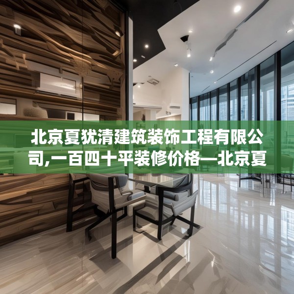 北京夏犹清建筑装饰工程有限公司,一百四十平装修价格—北京夏犹清建筑装饰工程有限公司486.a362b363c366fgy.373nbn