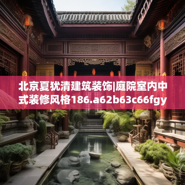北京夏犹清建筑装饰|庭院室内中式装修风格186.a62b63c66fgy.73dsfds