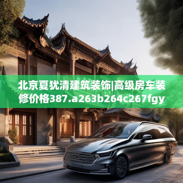北京夏犹清建筑装饰|高级房车装修价格387.a263b264c267fgy.274fghfd