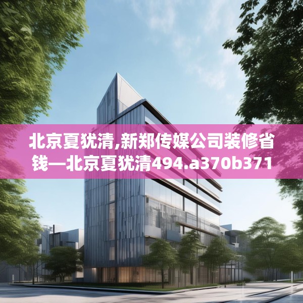 北京夏犹清,新郑传媒公司装修省钱—北京夏犹清494.a370b371c374fgy.381wew