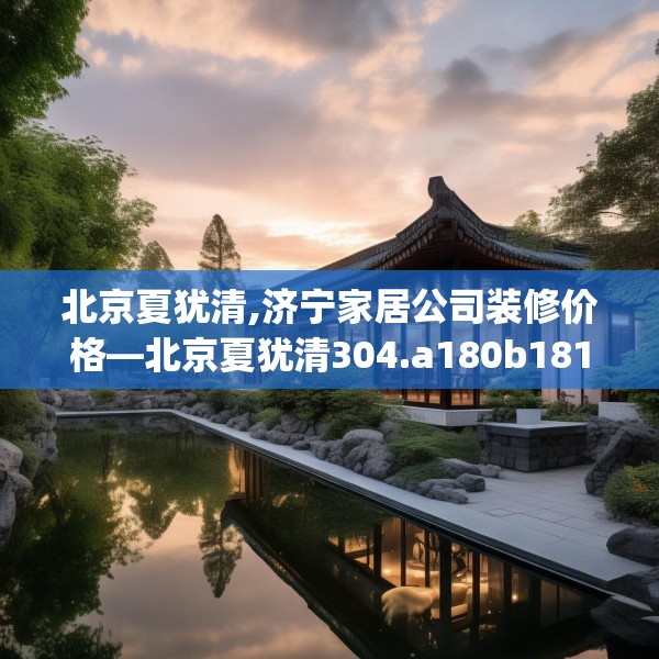 北京夏犹清,济宁家居公司装修价格—北京夏犹清304.a180b181c184fgy.191dewqe