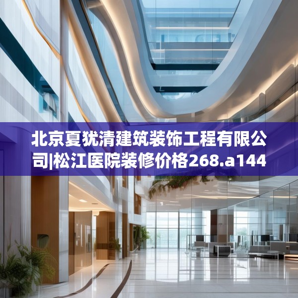 北京夏犹清建筑装饰工程有限公司|松江医院装修价格268.a144b145c148fgy.155dewqe