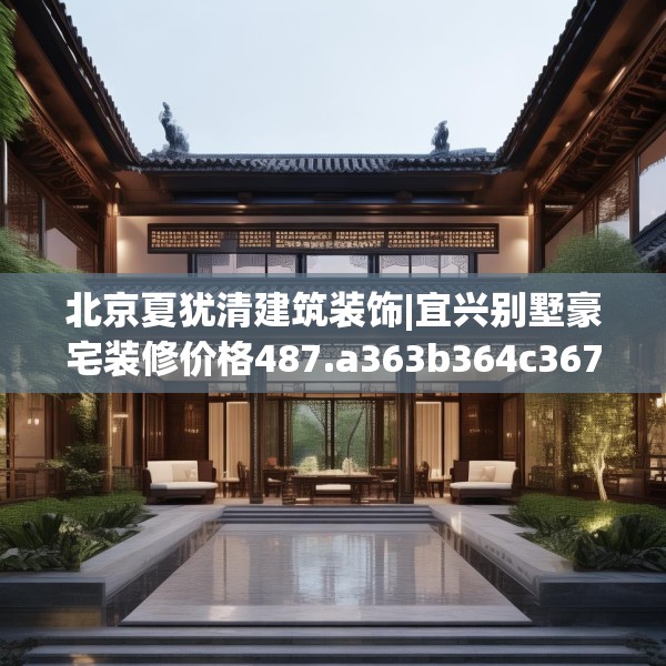 北京夏犹清建筑装饰|宜兴别墅豪宅装修价格487.a363b364c367fgy.374jhhj