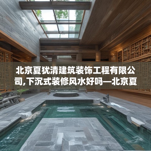 北京夏犹清建筑装饰工程有限公司,下沉式装修风水好吗—北京夏犹清建筑装饰工程有限公司220.a96b97c100fgy.107htyj
