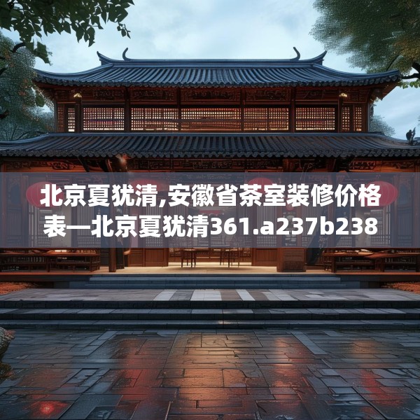 北京夏犹清,安徽省茶室装修价格表—北京夏犹清361.a237b238c241fgy.248jhhj