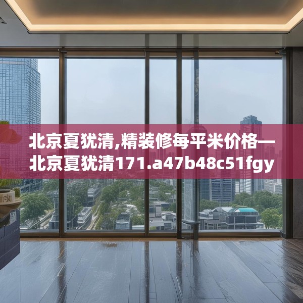 北京夏犹清,精装修每平米价格—北京夏犹清171.a47b48c51fgy.58fghfd